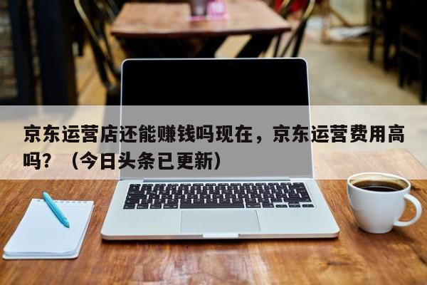 京东运营店还能赚钱吗现在，京东运营费用高吗？（今日头条已更新）