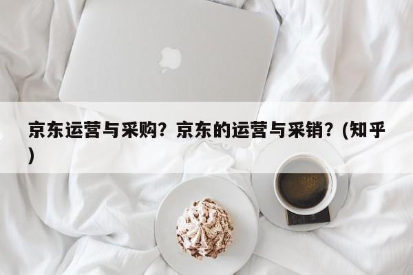 京东运营与采购？京东的运营与采销？(知乎）