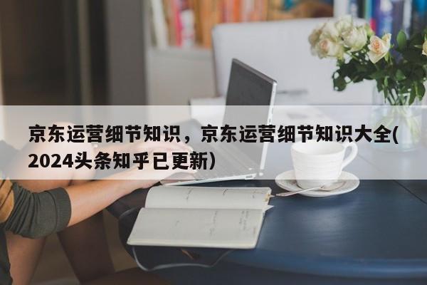 京东运营细节知识，京东运营细节知识大全(2024头条知乎已更新）