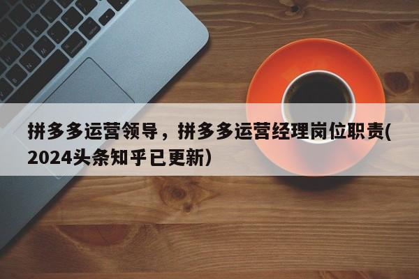 拼多多运营领导，拼多多运营经理岗位职责(2024头条知乎已更新）