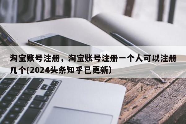 淘宝账号注册，淘宝账号注册一个人可以注册几个(2024头条知乎已更新）