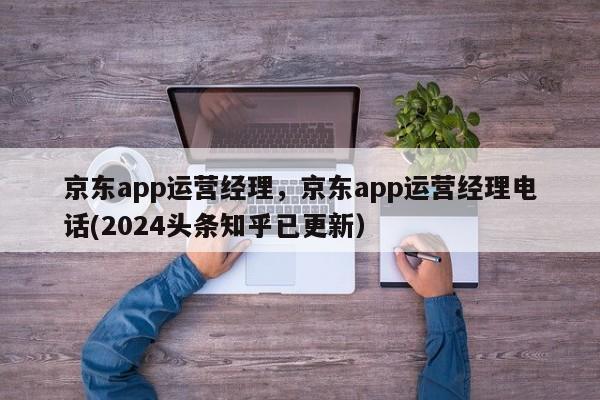 京东app运营经理，京东app运营经理电话(2024头条知乎已更新）
