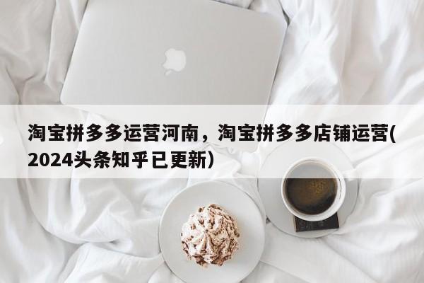 淘宝拼多多运营河南，淘宝拼多多店铺运营(2024头条知乎已更新）