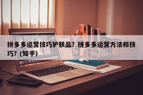 拼多多运营技巧护肤品？拼多多运营方法和技巧？(知乎）