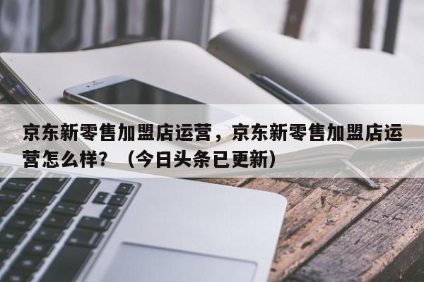 京东新零售加盟店运营，京东新零售加盟店运营怎么样？（今日头条已更新）