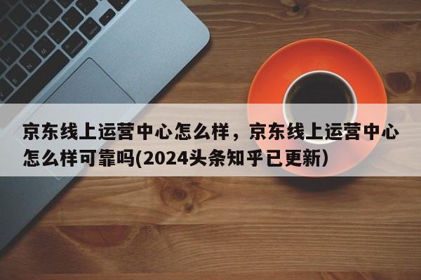 京东线上运营中心怎么样，京东线上运营中心怎么样可靠吗(2024头条知乎已更新）