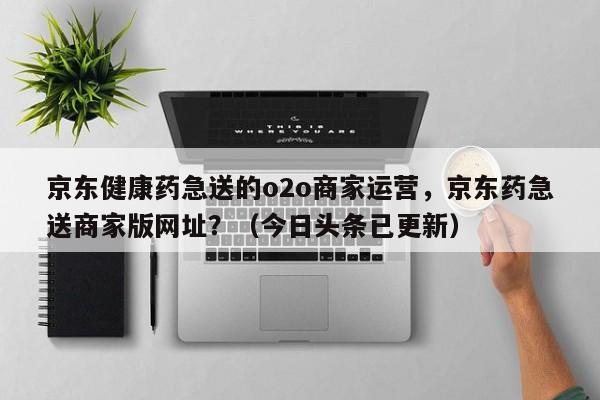 京东健康药急送的o2o商家运营，京东药急送商家版网址？（今日头条已更新）