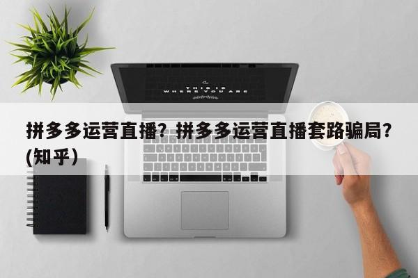 拼多多运营直播？拼多多运营直播套路骗局？(知乎）