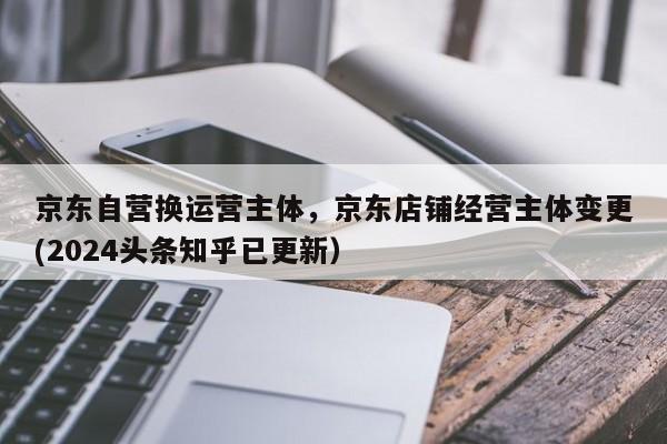 京东自营换运营主体，京东店铺经营主体变更(2024头条知乎已更新）