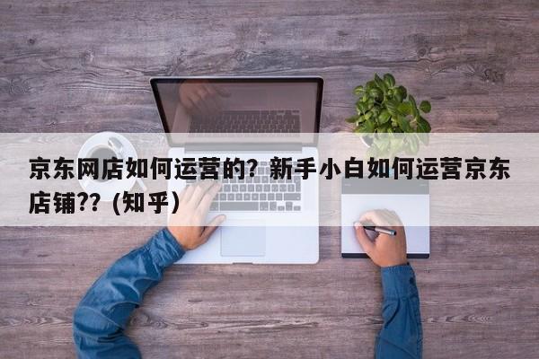 京东网店如何运营的？新手小白如何运营京东店铺?？(知乎）