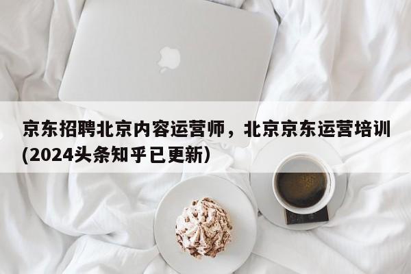 京东招聘北京内容运营师，北京京东运营培训(2024头条知乎已更新）