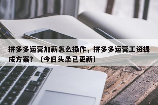 拼多多运营加薪怎么操作，拼多多运营工资提成方案？（今日头条已更新）