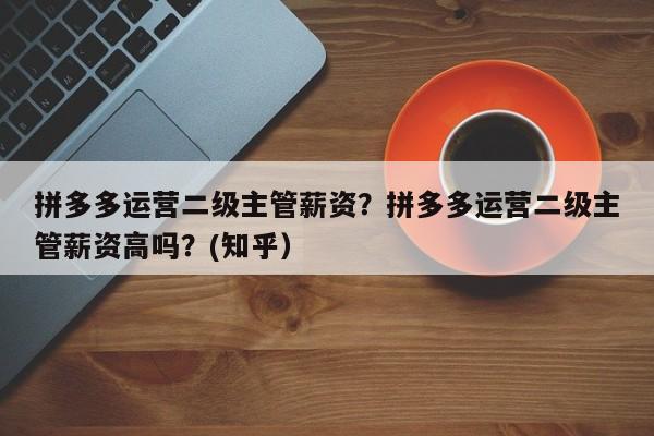 拼多多运营二级主管薪资？拼多多运营二级主管薪资高吗？(知乎）
