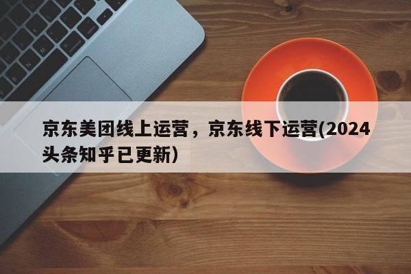 京东美团线上运营，京东线下运营(2024头条知乎已更新）