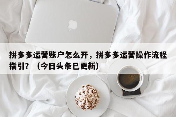 拼多多运营账户怎么开，拼多多运营操作流程指引？（今日头条已更新）