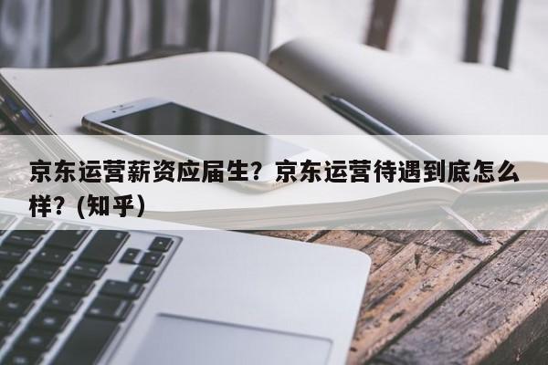 京东运营薪资应届生？京东运营待遇到底怎么样？(知乎）