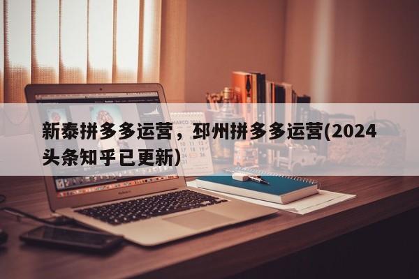新泰拼多多运营，邳州拼多多运营(2024头条知乎已更新）