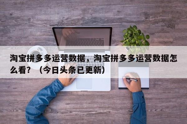 淘宝拼多多运营数据，淘宝拼多多运营数据怎么看？（今日头条已更新）