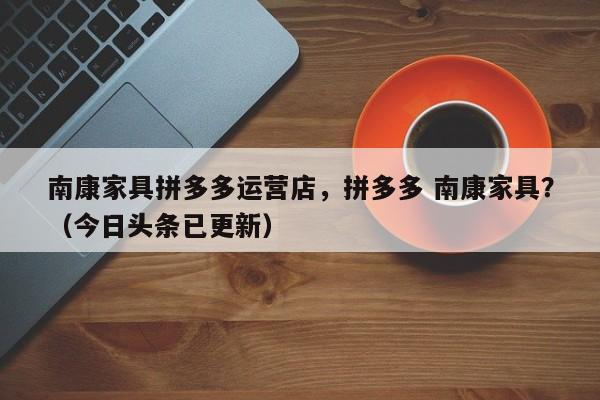 南康家具拼多多运营店，拼多多 南康家具？（今日头条已更新）