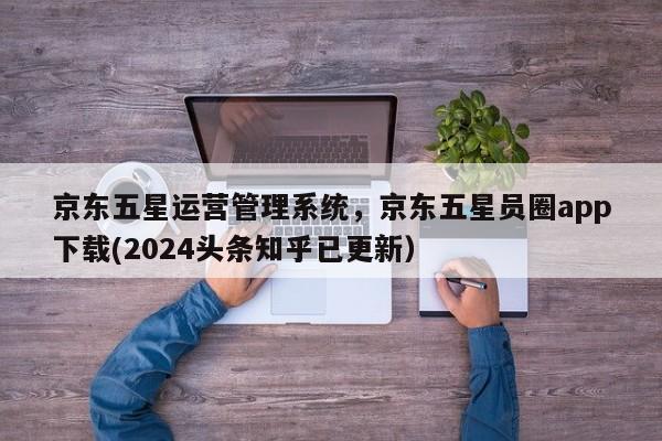 京东五星运营管理系统，京东五星员圈app下载(2024头条知乎已更新）