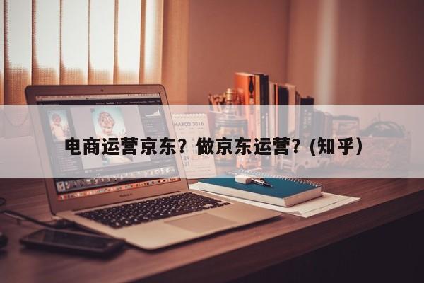 电商运营京东？做京东运营？(知乎）