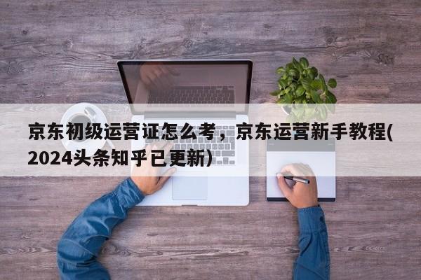 京东初级运营证怎么考，京东运营新手教程(2024头条知乎已更新）