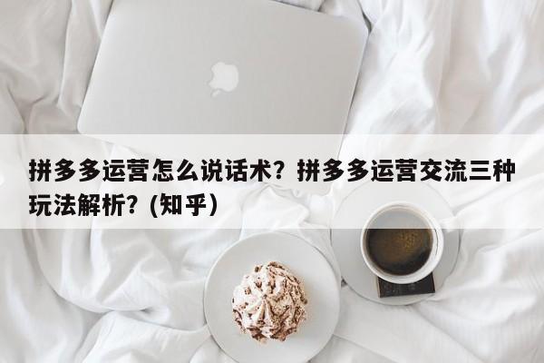 拼多多运营怎么说话术？拼多多运营交流三种玩法解析？(知乎）
