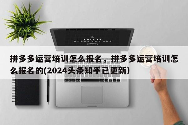 拼多多运营培训怎么报名，拼多多运营培训怎么报名的(2024头条知乎已更新）