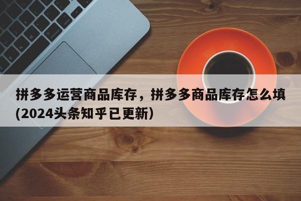 拼多多运营商品库存，拼多多商品库存怎么填(2024头条知乎已更新）