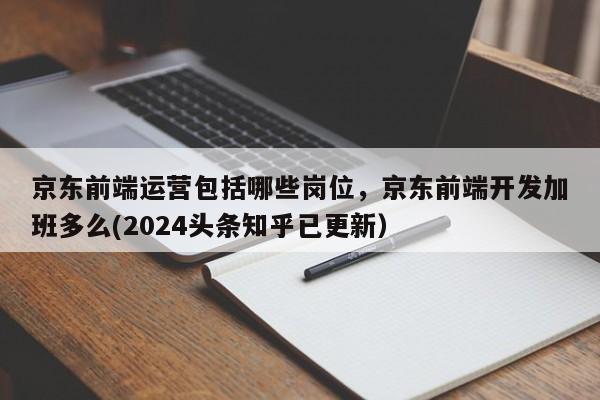 京东前端运营包括哪些岗位，京东前端开发加班多么(2024头条知乎已更新）