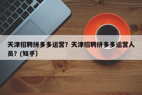 天津招聘拼多多运营？天津招聘拼多多运营人员？(知乎）