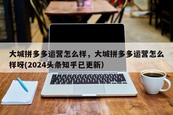 大城拼多多运营怎么样，大城拼多多运营怎么样呀(2024头条知乎已更新）