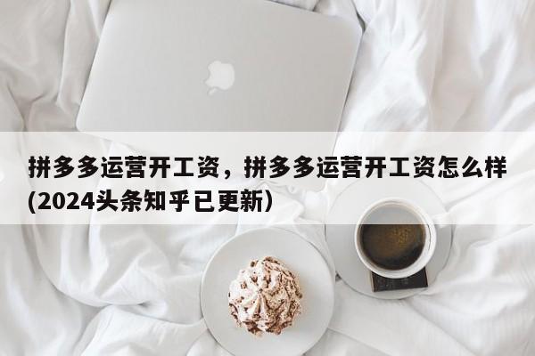拼多多运营开工资，拼多多运营开工资怎么样(2024头条知乎已更新）