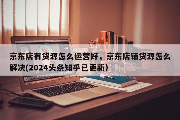 京东店有货源怎么运营好，京东店铺货源怎么解决(2024头条知乎已更新）