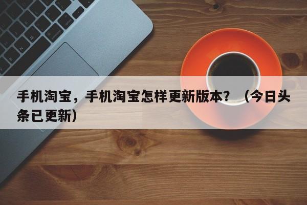 手机淘宝，手机淘宝怎样更新版本？（今日头条已更新）