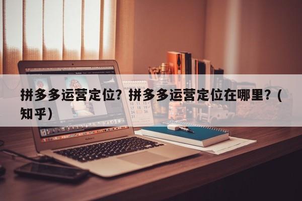 拼多多运营定位？拼多多运营定位在哪里？(知乎）