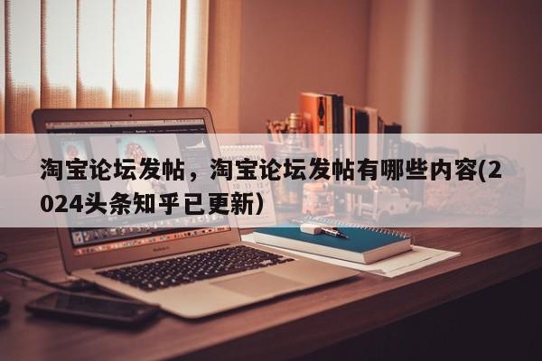 淘宝论坛发帖，淘宝论坛发帖有哪些内容(2024头条知乎已更新）