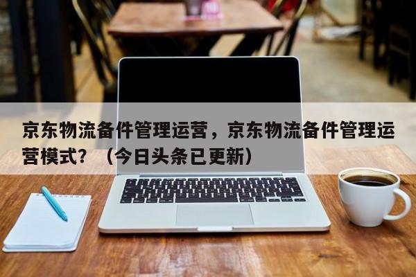 京东物流备件管理运营，京东物流备件管理运营模式？（今日头条已更新）