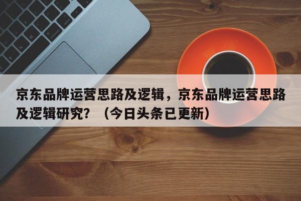 京东品牌运营思路及逻辑，京东品牌运营思路及逻辑研究？（今日头条已更新）
