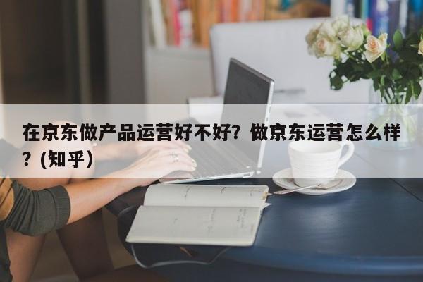 在京东做产品运营好不好？做京东运营怎么样？(知乎）