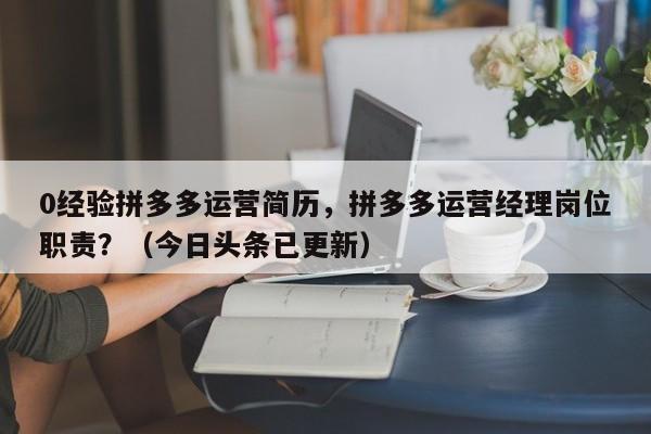 0经验拼多多运营简历，拼多多运营经理岗位职责？（今日头条已更新）