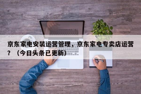 京东家电安装运营管理，京东家电专卖店运营？（今日头条已更新）