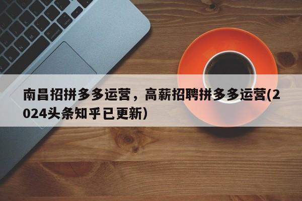南昌招拼多多运营，高薪招聘拼多多运营(2024头条知乎已更新）
