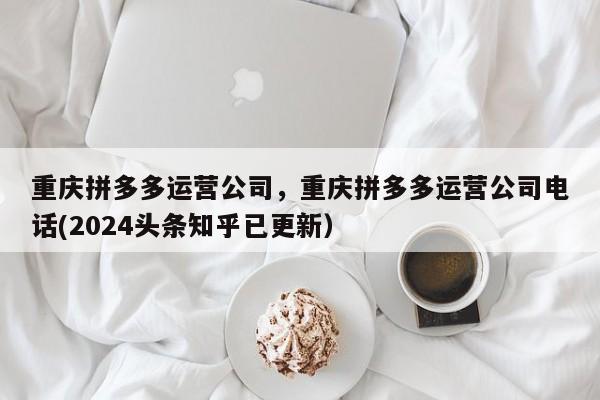 重庆拼多多运营公司，重庆拼多多运营公司电话(2024头条知乎已更新）