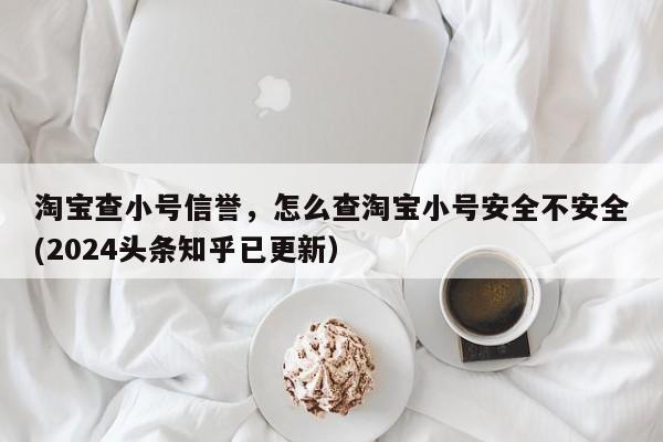 淘宝查小号信誉，怎么查淘宝小号安全不安全(2024头条知乎已更新）