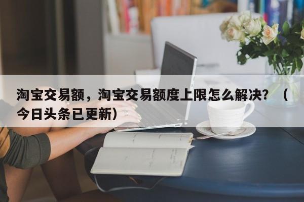 淘宝交易额，淘宝交易额度上限怎么解决？（今日头条已更新）
