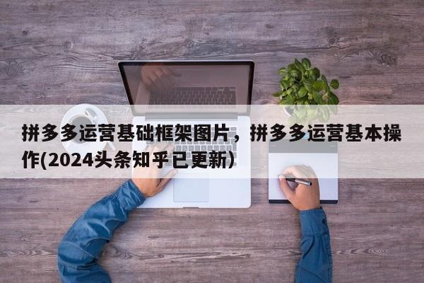 拼多多运营基础框架图片，拼多多运营基本操作(2024头条知乎已更新）