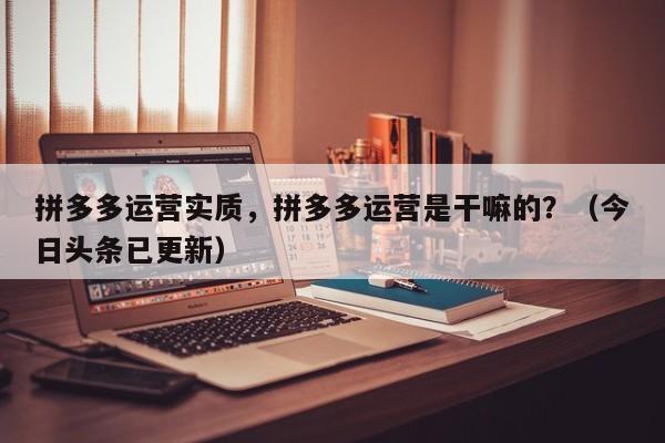 拼多多运营实质，拼多多运营是干嘛的？（今日头条已更新）