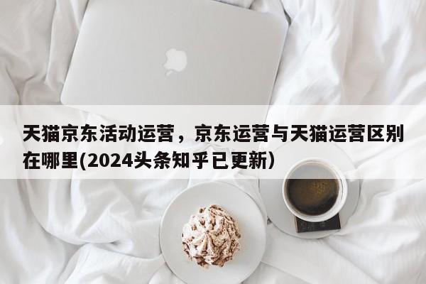 天猫京东活动运营，京东运营与天猫运营区别在哪里(2024头条知乎已更新）