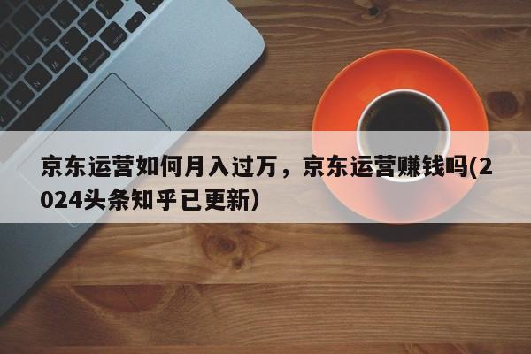 京东运营如何月入过万，京东运营赚钱吗(2024头条知乎已更新）